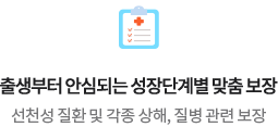 출생부터 안심되는 성장단계별 맞춤 보장 선천성 질환 및 각종 상해, 질병 관련 보장